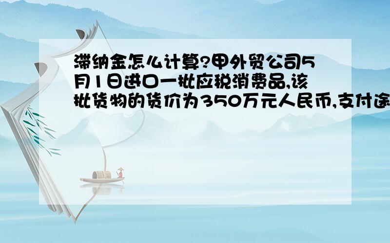 滞纳金怎么计算?甲外贸公司5月1日进口一批应税消费品,该批货物的货价为350万元人民币,支付途中运输费40万元,保险费10万元;关税税率10%.3月1日海关填了税款缴纳证,但该公司5月30日才一次缴