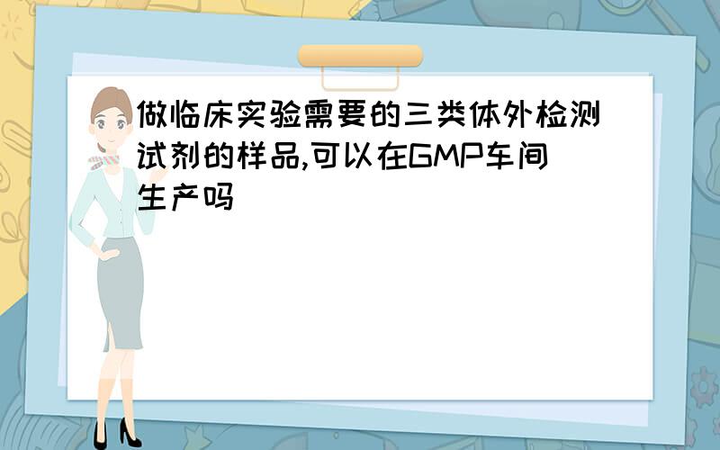 做临床实验需要的三类体外检测试剂的样品,可以在GMP车间生产吗