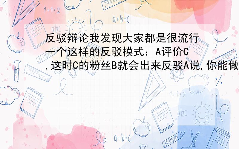 反驳辩论我发现大家都是很流行一个这样的反驳模式：A评价C,这时C的粉丝B就会出来反驳A说,你能做到B那样吗?如果A不能做到C那样的话,那A就没有资格评价或批评C!这样的反驳逻辑是对的吗?如