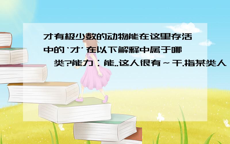 才有极少数的动物能在这里存活中的‘才’在以下解释中属于哪一类?能力：能..这人很有～干.指某类人（含贬义）：..方,始：昨天～来.现在～懂得这个道理.仅仅：用了两元.来了～十天.