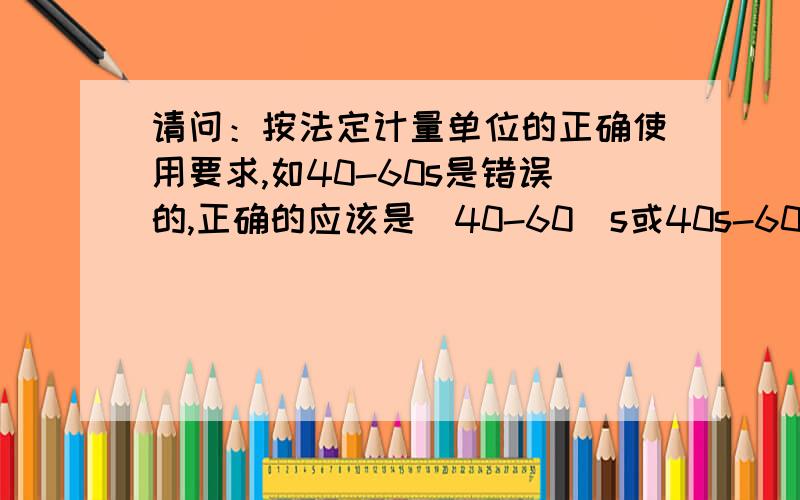 请问：按法定计量单位的正确使用要求,如40-60s是错误的,正确的应该是（40-60）s或40s-60s.可是0-0.40mg/L为什么却是正确的,不用表达为（0-0.40）mg/L或0mg/L-0.40mg/L?