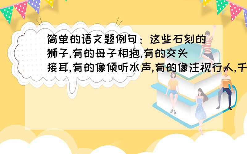 简单的语文题例句：这些石刻的狮子,有的母子相抱,有的交头接耳,有的像倾听水声,有的像注视行人,千态万状,惟妙惟肖.模仿例句写一段文字,具体描绘你曾见过的景观.