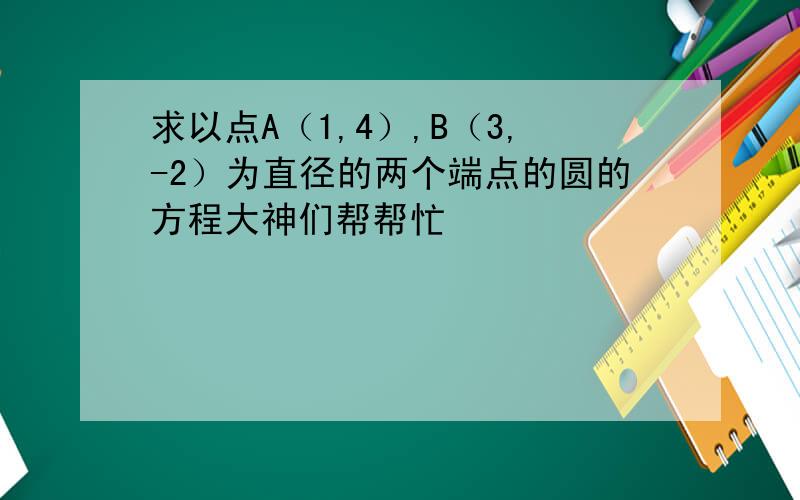 求以点A（1,4）,B（3,-2）为直径的两个端点的圆的方程大神们帮帮忙