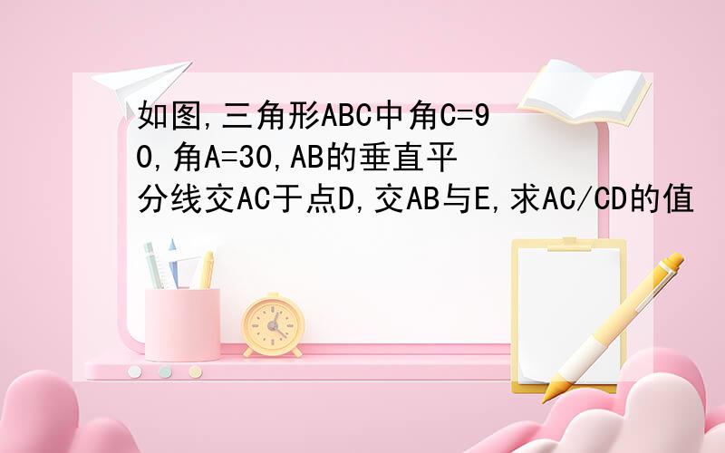 如图,三角形ABC中角C=90,角A=30,AB的垂直平分线交AC于点D,交AB与E,求AC/CD的值