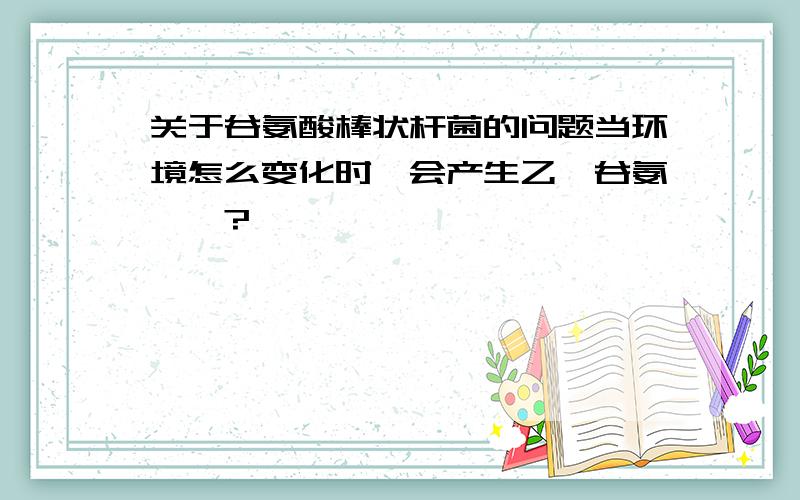 关于谷氨酸棒状杆菌的问题当环境怎么变化时,会产生乙酰谷氨酰胺?