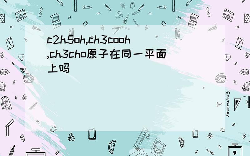 c2h5oh,ch3cooh,ch3cho原子在同一平面上吗