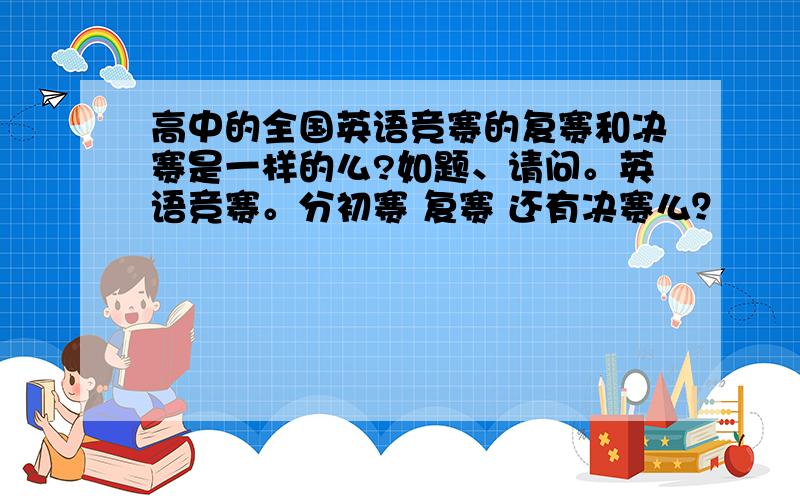 高中的全国英语竞赛的复赛和决赛是一样的么?如题、请问。英语竞赛。分初赛 复赛 还有决赛么？