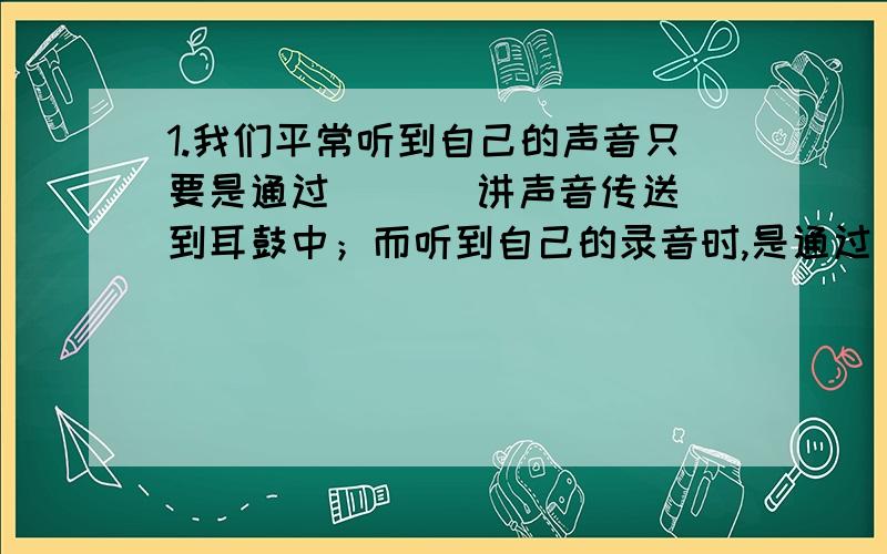 1.我们平常听到自己的声音只要是通过（   ）讲声音传送到耳鼓中；而听到自己的录音时,是通过（ ）传到耳膜的,由于听到自己声音的（）方式不同,即传递的声音的（）不同,所以听到自己的