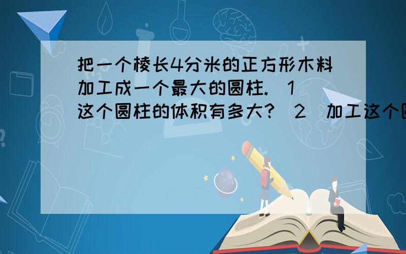 把一个棱长4分米的正方形木料加工成一个最大的圆柱.（1）这个圆柱的体积有多大?（2）加工这个圆柱,木料的实际利用率是百分之几?