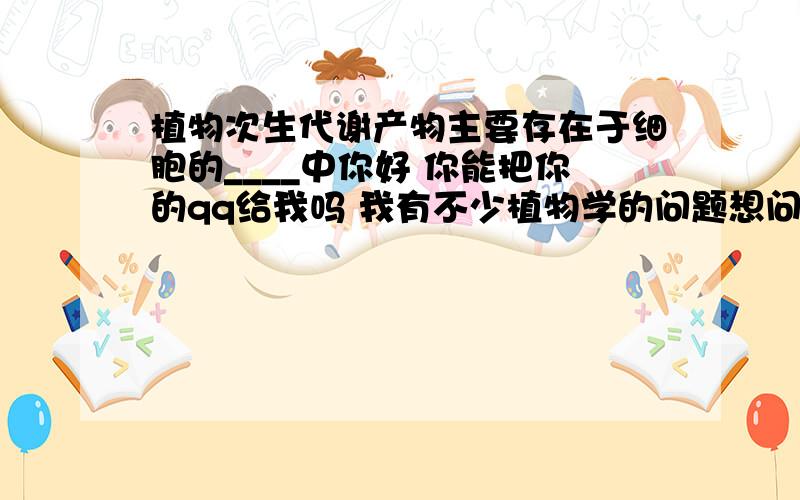 植物次生代谢产物主要存在于细胞的____中你好 你能把你的qq给我吗 我有不少植物学的问题想问你。。。。。。可以吗