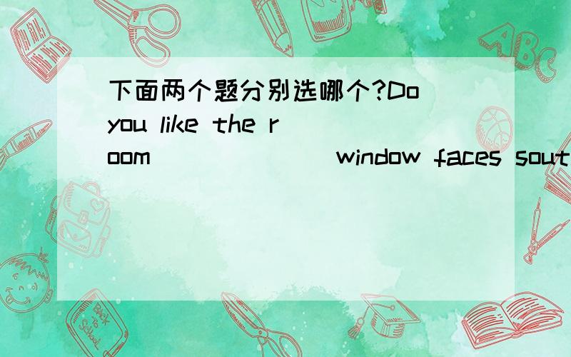 下面两个题分别选哪个?Do you like the room_______window faces south?A.whose B.which C.that D.of whichLook out!Don't get too close to the house______roof is under repair.A.whose B.which C.that D.of whichof which 应该用在有冠词的先行