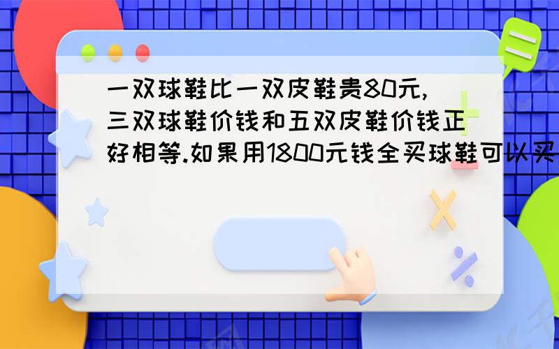 一双球鞋比一双皮鞋贵80元,三双球鞋价钱和五双皮鞋价钱正好相等.如果用1800元钱全买球鞋可以买几双?