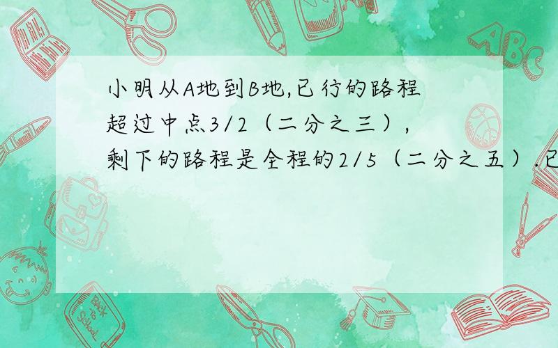 小明从A地到B地,已行的路程超过中点3/2（二分之三）,剩下的路程是全程的2/5（二分之五）.已行的路程比剩下的多的路程是全程的（ ）.A.1/5B.2/5 C.3/5 D.3千米嗯```有一处地方打错了：剩下的路