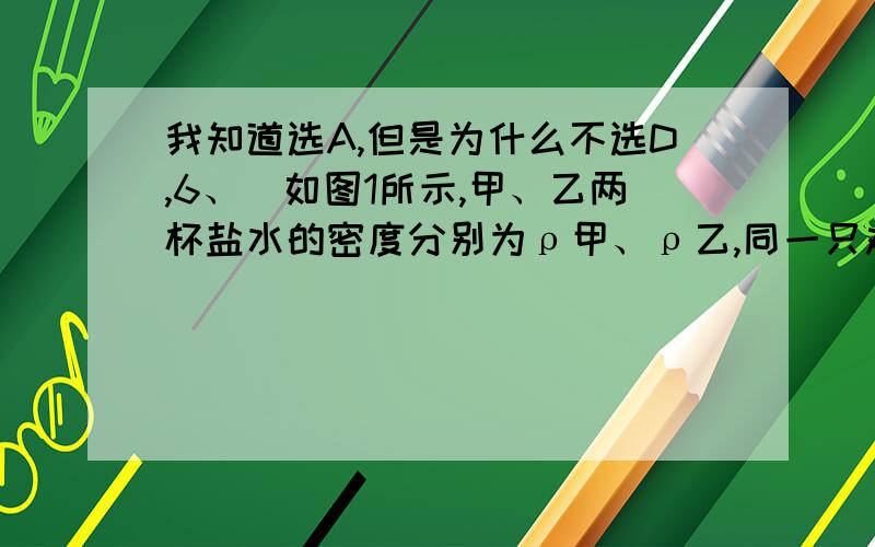 我知道选A,但是为什么不选D,6、．如图1所示,甲、乙两杯盐水的密度分别为ρ甲、ρ乙,同一只鸡蛋先后放入甲、乙两杯中,在甲杯处于悬浮状态．所受浮力为F甲,在乙杯处于漂浮状态,所受浮力为