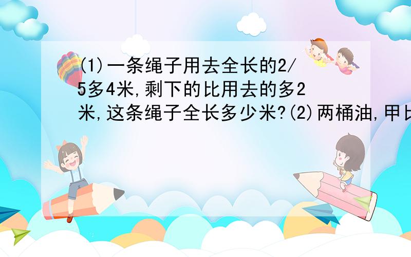 (1)一条绳子用去全长的2/5多4米,剩下的比用去的多2米,这条绳子全长多少米?(2)两桶油,甲比乙多24/5千克,两桶各取出6/5千克后,甲桶剩下的5/21等于乙桶剩下的1/3.原来乙桶有油多少千克?不要用方