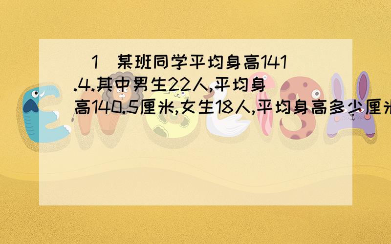 （1）某班同学平均身高141.4.其中男生22人,平均身高140.5厘米,女生18人,平均身高多少厘米?（2）甲乙丙三人合刷一栋小楼的门窗.甲 乙先和刷5天,完成三分之一,接着乙,丙合刷了2天,完成余下的