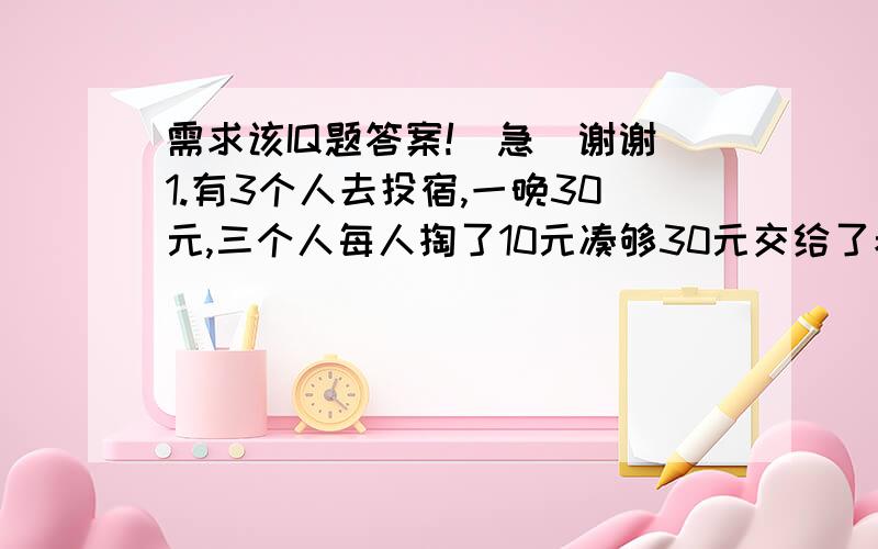 需求该IQ题答案!（急）谢谢1.有3个人去投宿,一晚30元,三个人每人掏了10元凑够30元交给了老板.后来老板说今天优惠只要25元就够了,拿出5元命令服务生退还给他们,服务生偷偷藏起了2元,然后,