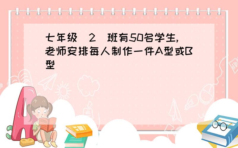 七年级（2）班有50名学生,老师安排每人制作一件A型或B型