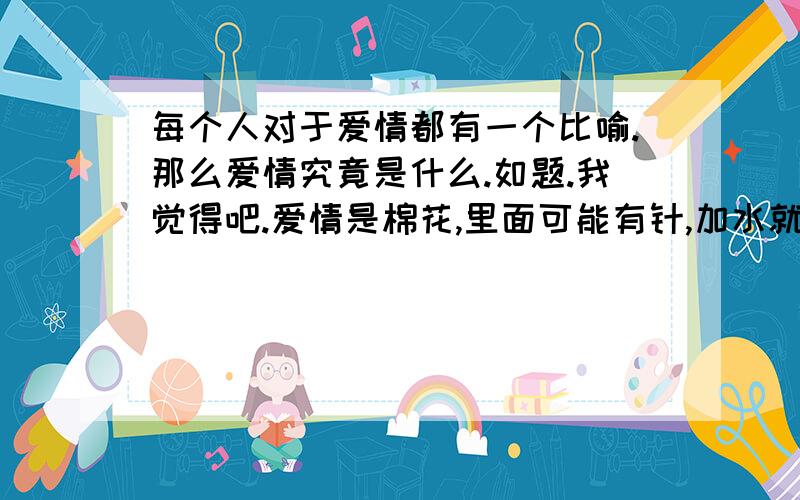 每个人对于爱情都有一个比喻.那么爱情究竟是什么.如题.我觉得吧.爱情是棉花,里面可能有针,加水就重.