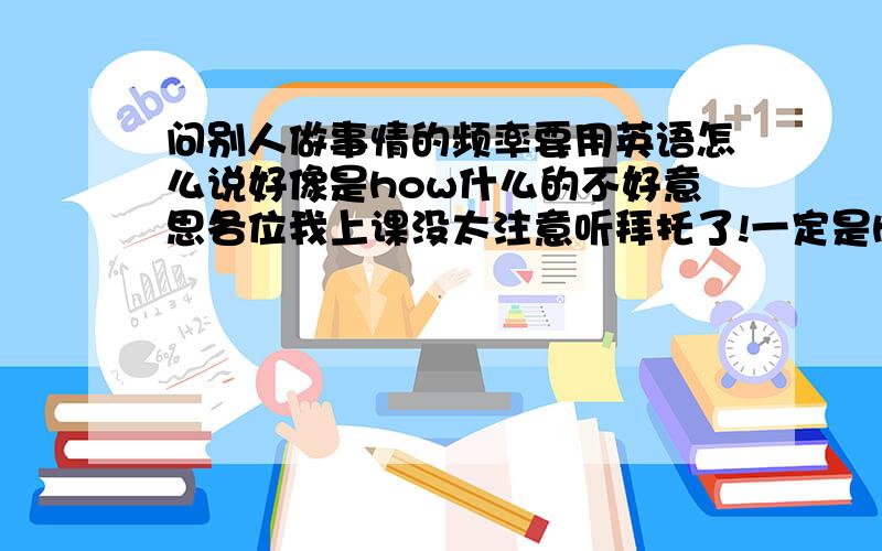 问别人做事情的频率要用英语怎么说好像是how什么的不好意思各位我上课没太注意听拜托了!一定是how什么的,