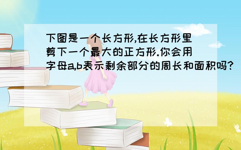 下图是一个长方形,在长方形里剪下一个最大的正方形.你会用字母a,b表示剩余部分的周长和面积吗?