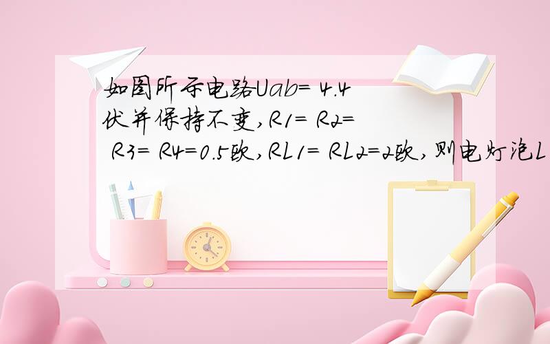 如图所示电路Uab= 4.4伏并保持不变,R1= R2= R3= R4=0.5欧,RL1= RL2=2欧,则电灯泡L1两端电压U1=____如图所示电路Uab= 4.4伏并保持不变,R1= R2= R3= R4=0.5欧,RL1= RL2=2欧,则电灯泡L1两端电压U1=______  ,电灯泡L2两端