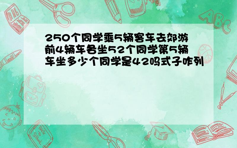 250个同学乘5辆客车去郊游前4辆车各坐52个同学第5辆车坐多少个同学是42吗式子咋列