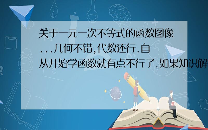 关于一元一次不等式的函数图像...几何不错,代数还行.自从开始学函数就有点不行了.如果知识解答还好,如果要根据图像来解答就不那么清楚了...现在整个单元快学完了,马上单元测验,如果还