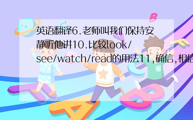 英语翻译6.老师叫我们保持安静听他讲10.比较look/see/watch/read的用法11,确信,相信12.肯定会干某事13.我相信他说的话14.他一定会来这儿的15.我肯定他会来的16.为某事而感谢某人（最好准确点,不