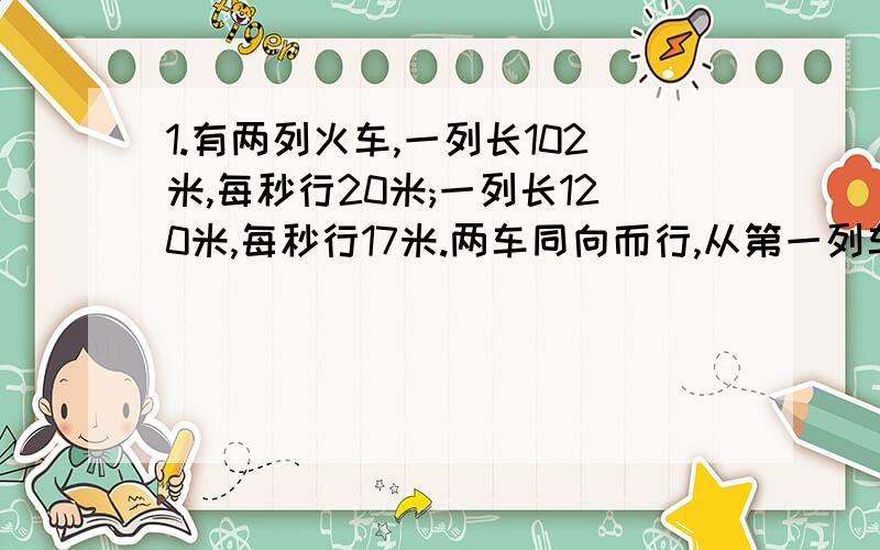 1.有两列火车,一列长102米,每秒行20米;一列长120米,每秒行17米.两车同向而行,从第一列车追及第二列车到两车离开需要几秒?