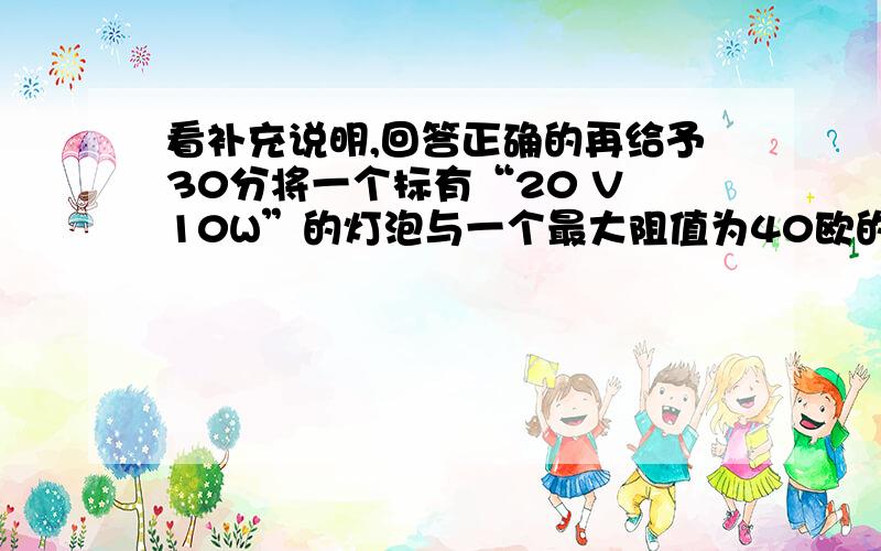 看补充说明,回答正确的再给予30分将一个标有“20 V 10W”的灯泡与一个最大阻值为40欧的滑动变阻器串联,接在20伏的电源上.闭合开关移动滑片的过程中,灯泡功率的变化范围有多达（设灯丝的