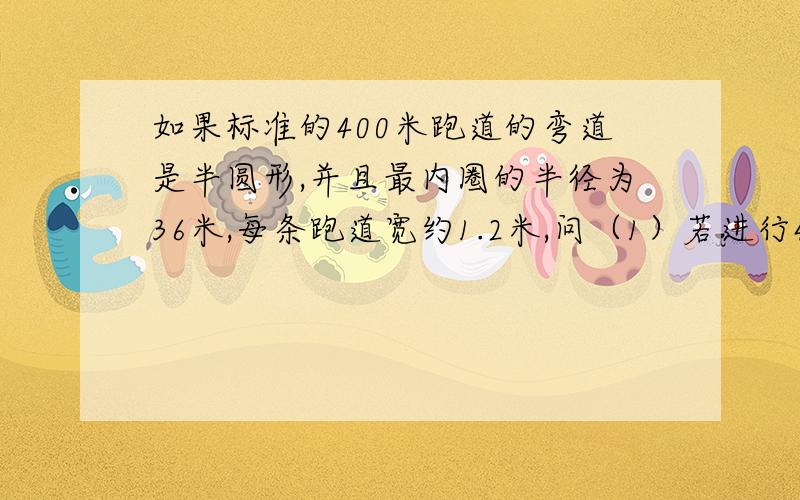 如果标准的400米跑道的弯道是半圆形,并且最内圈的半径为36米,每条跑道宽约1.2米,问（1）若进行400米赛跑,（1）若进行400米赛跑,第2跑道的运动员要比第1跑道的运动圆起点约提前多少米?（2）