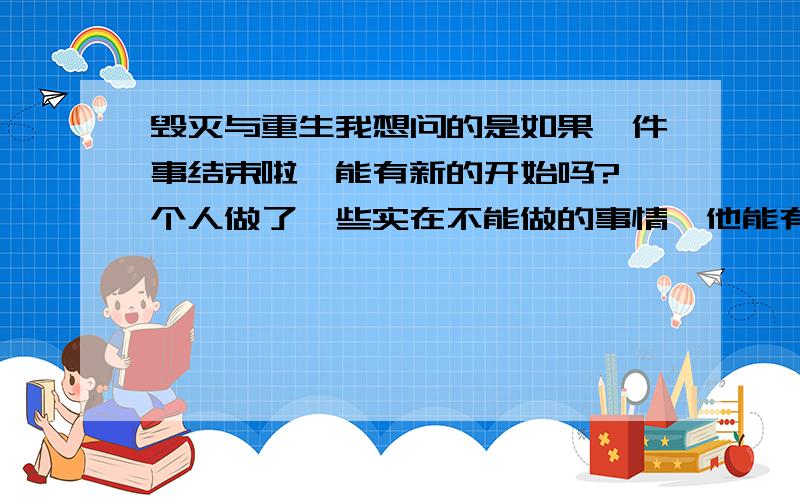 毁灭与重生我想问的是如果一件事结束啦,能有新的开始吗?一个人做了一些实在不能做的事情,他能有新的生命吗?如果真的2012是世界末日,我们毁灭了,意味着另一个世界的开始吗?我现在很苦