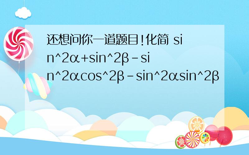 还想问你一道题目!化简 sin^2α+sin^2β-sin^2αcos^2β-sin^2αsin^2β