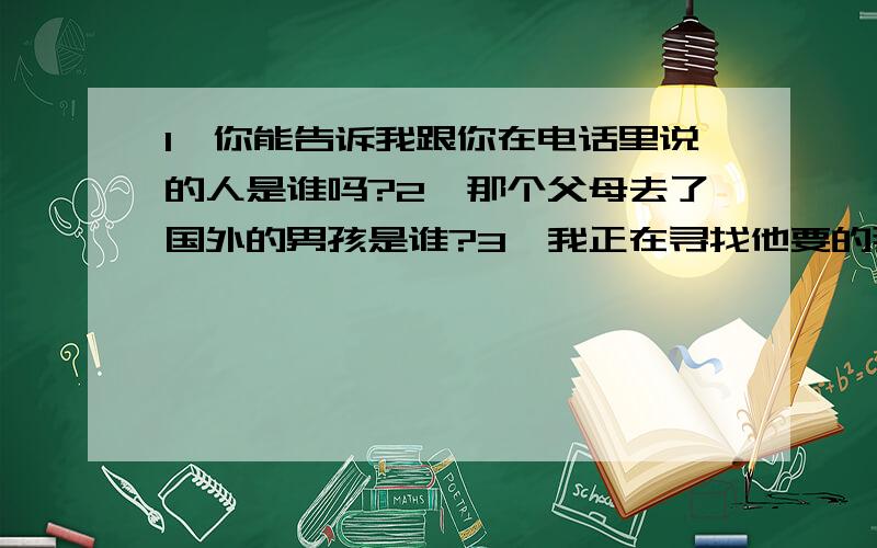 1、你能告诉我跟你在电话里说的人是谁吗?2、那个父母去了国外的男孩是谁?3、我正在寻找他要的那本书英语翻译,要定语从句,正确率高?