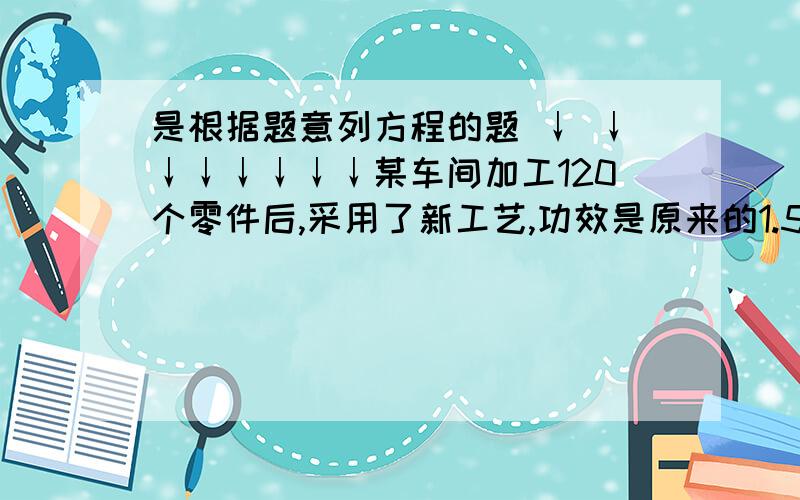 是根据题意列方程的题 ↓ ↓↓↓↓↓↓↓某车间加工120个零件后,采用了新工艺,功效是原来的1.5倍,这样加工同样多的零件就少用1小时,采用新工艺前每小时加工多少零件?若设采用新工艺前