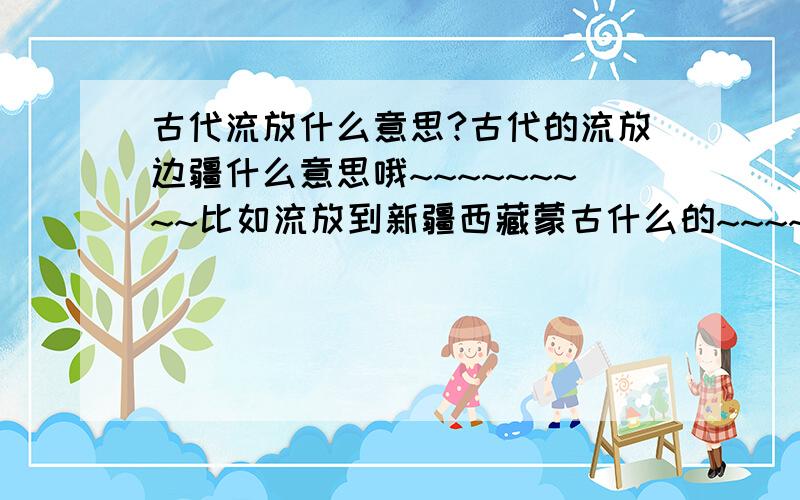 古代流放什么意思?古代的流放边疆什么意思哦~~~~~~~~~比如流放到新疆西藏蒙古什么的~~~~~是去那边干活吗?还是做苦力,干完几年还会回来吗~~~~~~~~~~要详细解释