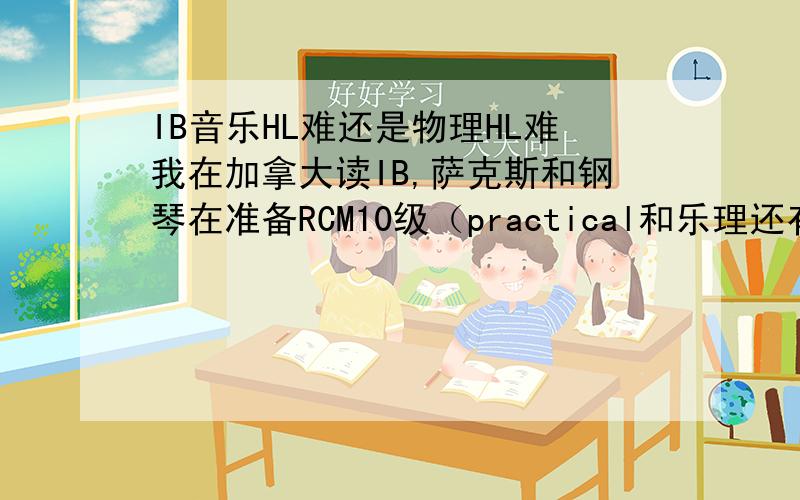 IB音乐HL难还是物理HL难我在加拿大读IB,萨克斯和钢琴在准备RCM10级（practical和乐理还有音乐历史因为都要考 - 乐理包括rudiments,harmonic 1&2,history 1&2）,可以做高考题(可以及格TT),还学了一些微积