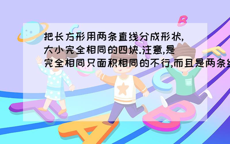 把长方形用两条直线分成形状,大小完全相同的四块.注意,是完全相同只面积相同的不行,而且是两条线,除了“田”和连接对角线的方法,要别的.