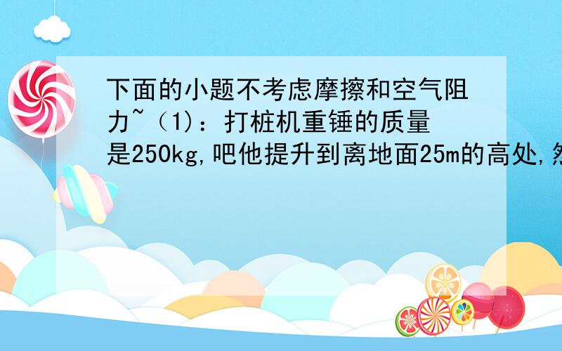 下面的小题不考虑摩擦和空气阻力~（1)：打桩机重锤的质量是250kg,吧他提升到离地面25m的高处,然后让他自由落下,取地面作参考平面a：重锤在最高点时,重力势能Ep1=?动能Ek1=?机械能E1=?b：重锤