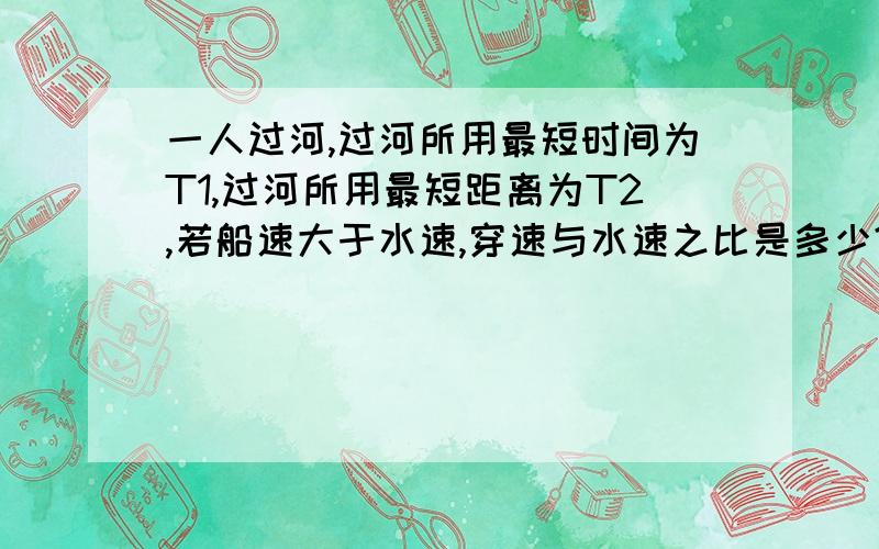 一人过河,过河所用最短时间为T1,过河所用最短距离为T2,若船速大于水速,穿速与水速之比是多少?本题答案为T2/√（T2²-T1²） “√”为根号