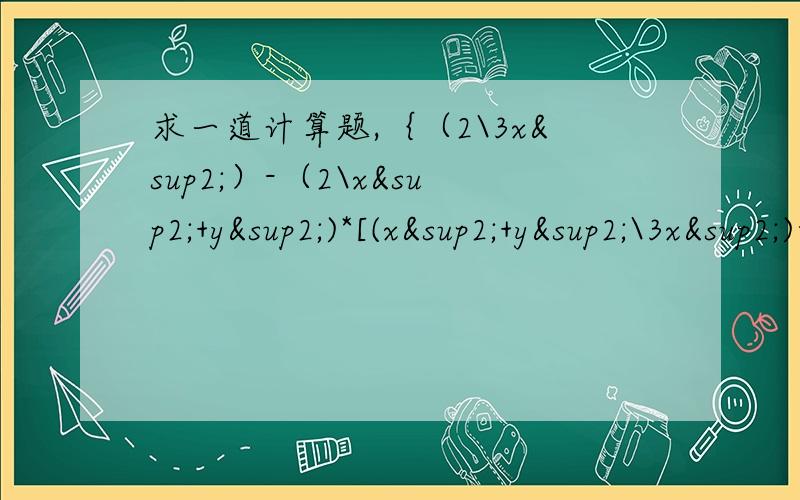 求一道计算题,｛（2\3x²）-（2\x²+y²)*[(x²+y²\3x²)-x²-y²)]｝÷（x²-y²\x²）