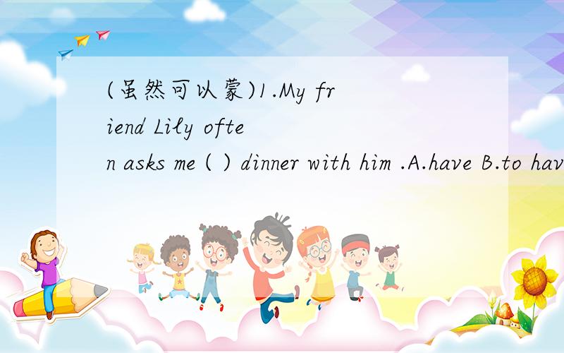 (虽然可以蒙)1.My friend Lily often asks me ( ) dinner with him .A.have B.to have C.having D.has 2.My mother goes to work ( )every day.It takes her five minutes to walk to the fruti shop.)A.by bike B.on foot C.by bus D.by car 3.Lily is a doctor.H