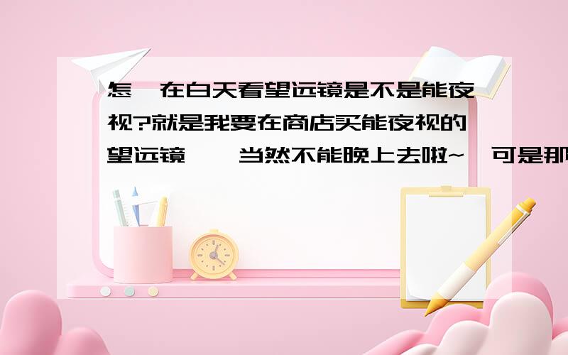 怎麽在白天看望远镜是不是能夜视?就是我要在商店买能夜视的望远镜……当然不能晚上去啦~,可是那样的话怎麽能知道望远镜是不是能夜视那?坐等回答!