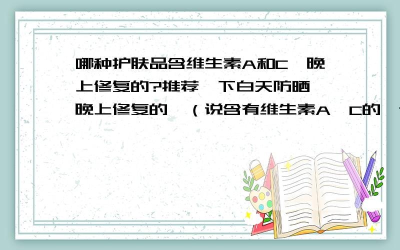 哪种护肤品含维生素A和C,晚上修复的?推荐一下白天防晒,晚上修复的,（说含有维生素A,C的,还有什么质酸的好）