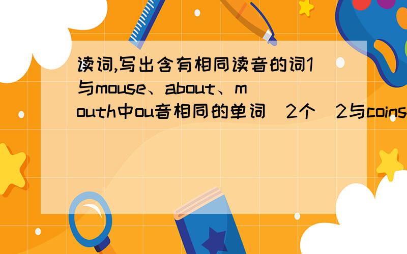 读词,写出含有相同读音的词1与mouse、about、mouth中ou音相同的单词（2个）2与coins、oyster、toy中oi、oy音相同的单词（2个）3与floor、horse、corn中oo、or音相同的单词（2个）4与clock、dog、not中o音相