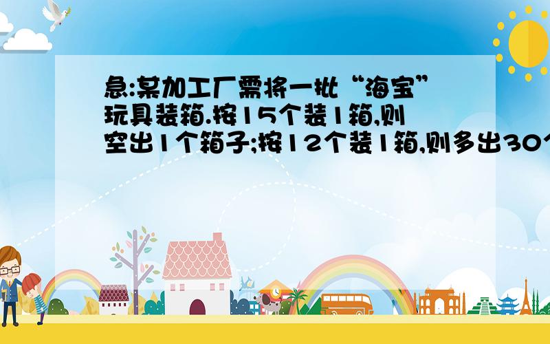 急:某加工厂需将一批“海宝”玩具装箱.按15个装1箱,则空出1个箱子;按12个装1箱,则多出30个“海宝”...急:某加工厂需将一批“海宝”玩具装箱.按15个装1箱,则空出1个箱子;按12个装1箱,则多出30