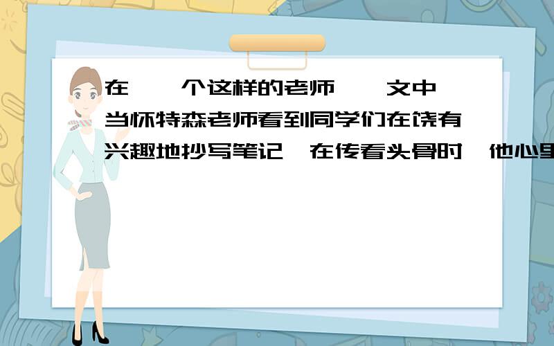 在《一个这样的老师》一文中,当怀特森老师看到同学们在饶有兴趣地抄写笔记,在传看头骨时,他心里想：