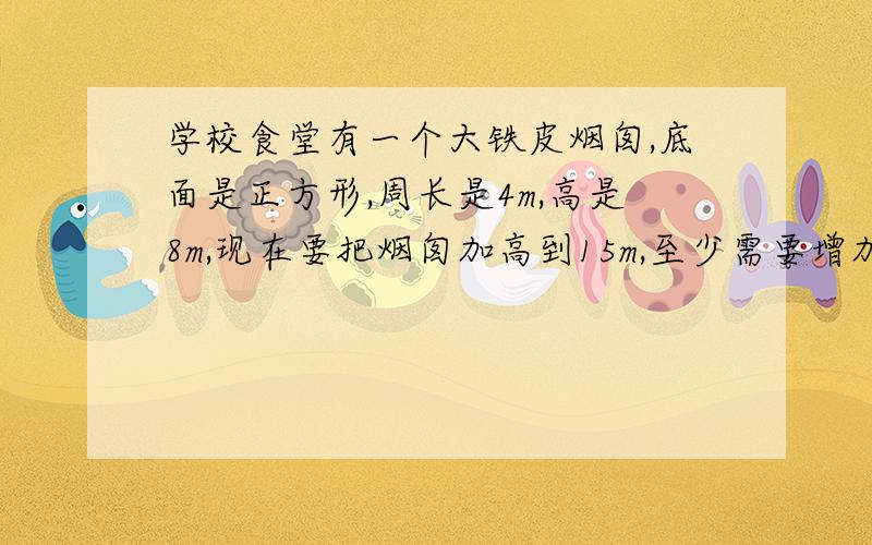 学校食堂有一个大铁皮烟囱,底面是正方形,周长是4m,高是8m,现在要把烟囱加高到15m,至少需要增加多少铁皮