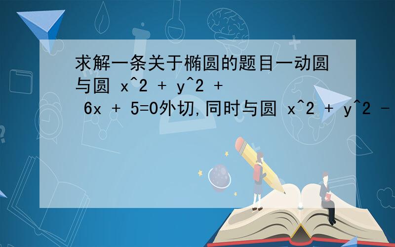 求解一条关于椭圆的题目一动圆与圆 x^2 + y^2 + 6x + 5=0外切,同时与圆 x^2 + y^2 - 6x - 91=0内切,求动圆圆心的轨迹方程,并说明它是什么曲线.